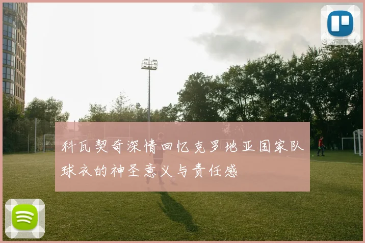 科瓦契奇深情回忆克罗地亚国家队球衣的神圣意义与责任感