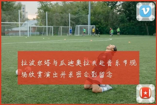 拉波尔塔与瓜迪奥拉共赴音乐节现场欣赏演出并亲密合影留念