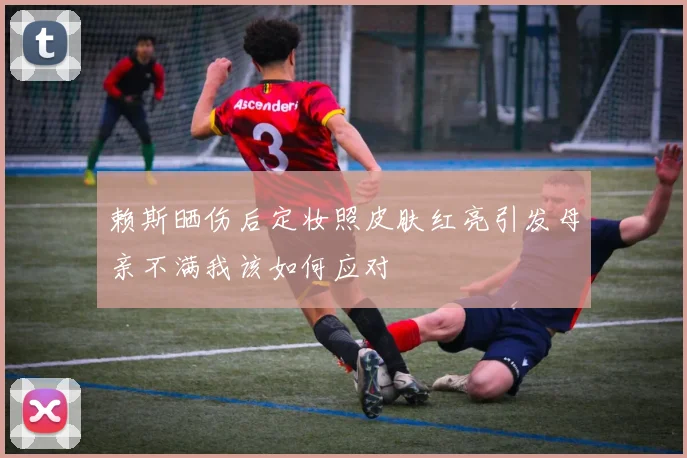 赖斯晒伤后定妆照皮肤红亮引发母亲不满我该如何应对