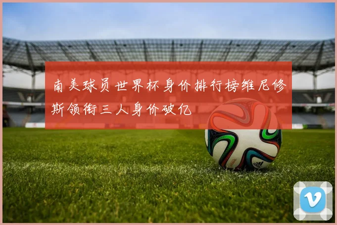 南美球员世界杯身价排行榜维尼修斯领衔三人身价破亿
