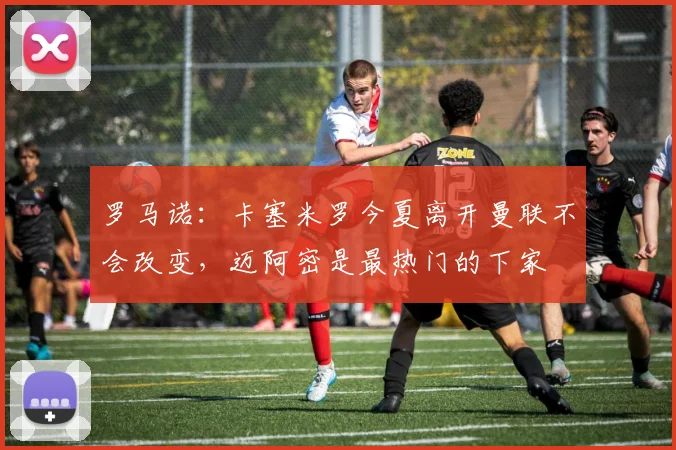 罗马诺：卡塞米罗今夏离开曼联不会改变，迈阿密是最热门的下家