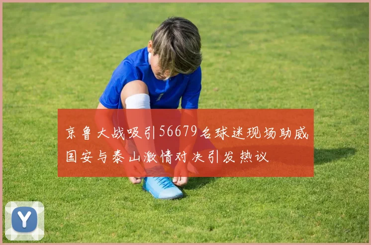 京鲁大战吸引56679名球迷现场助威国安与泰山激情对决引发热议