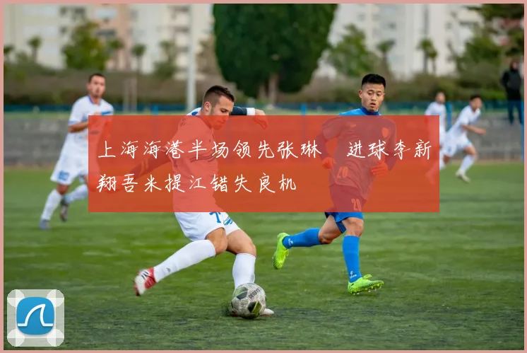 上海海港半场领先张琳芃进球李新翔吾米提江错失良机