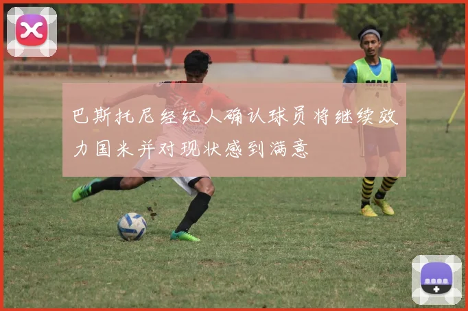 巴斯托尼经纪人确认球员将继续效力国米并对现状感到满意