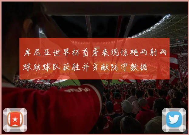 库尼亚世界杯首秀表现惊艳两射两球助球队获胜并贡献防守数据