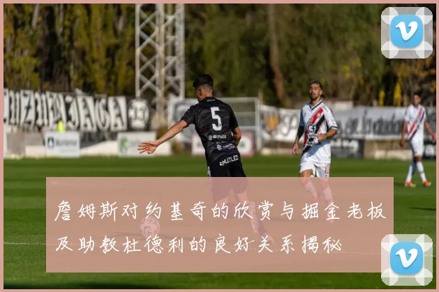 詹姆斯对约基奇的欣赏与掘金老板及助教杜德利的良好关系揭秘