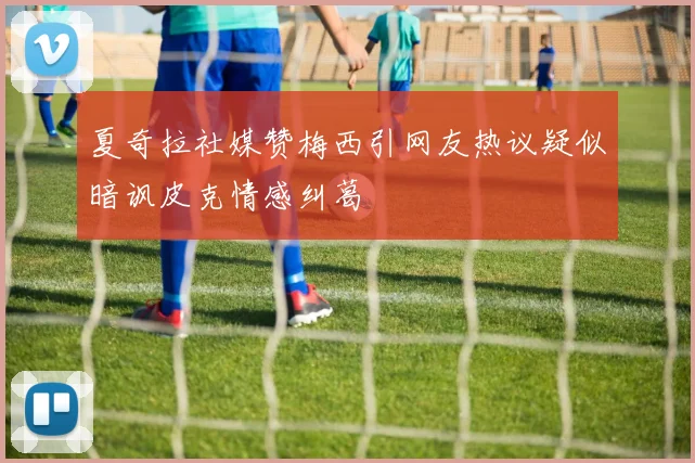 夏奇拉社媒赞梅西引网友热议疑似暗讽皮克情感纠葛