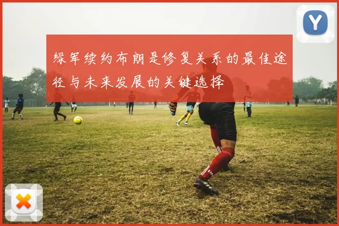 绿军续约布朗是修复关系的最佳途径与未来发展的关键选择