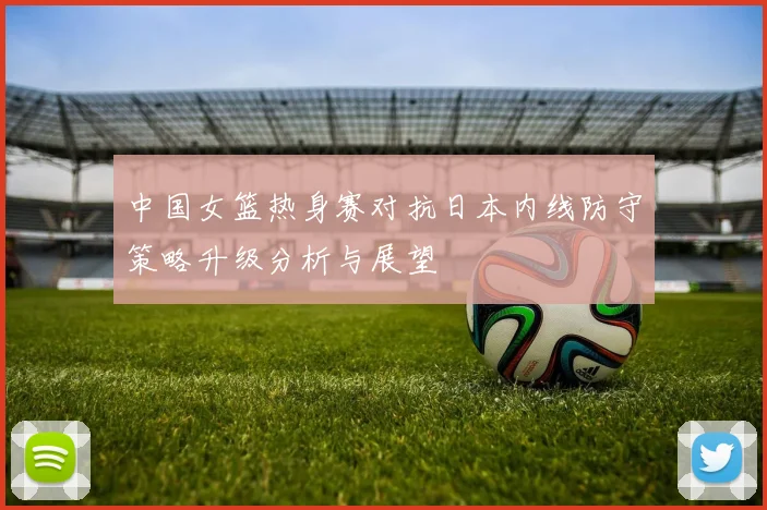 中国女篮热身赛对抗日本内线防守策略升级分析与展望