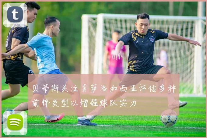 贝蒂斯关注贡萨洛加西亚评估多种前锋类型以增强球队实力