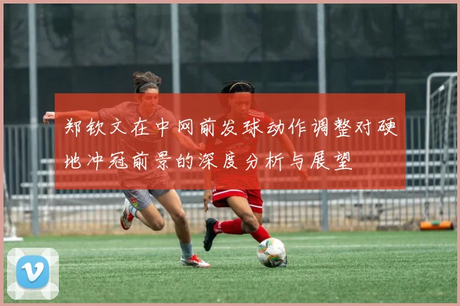 郑钦文在中网前发球动作调整对硬地冲冠前景的深度分析与展望