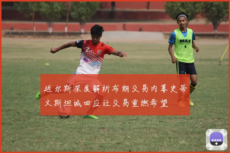 迈尔斯深度解析布朗交易内幕史蒂文斯坦诚回应让交易重燃希望