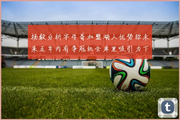 杨毅分析字母哥加盟湖人优势称未来五年内有争冠机会库里吸引力下降