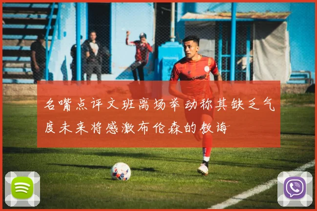 名嘴点评文班离场举动称其缺乏气度未来将感激布伦森的教诲
