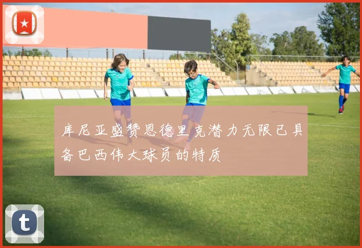 库尼亚盛赞恩德里克潜力无限已具备巴西伟大球员的特质